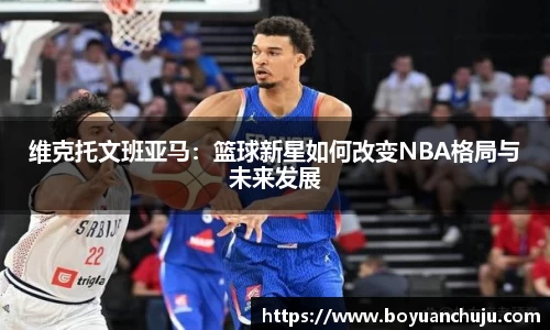 维克托文班亚马：篮球新星如何改变NBA格局与未来发展